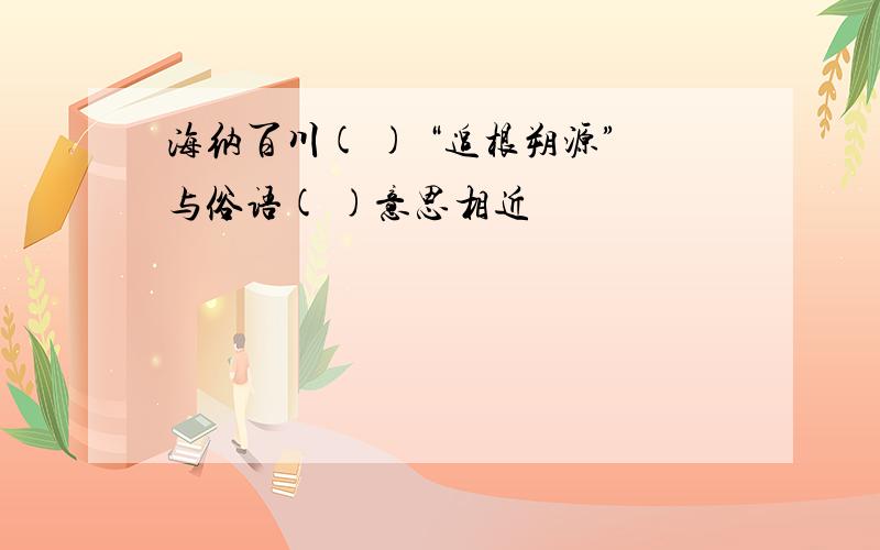 海纳百川( ) “追根朔源”与俗语( )意思相近