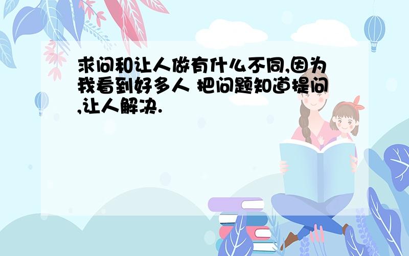 求问和让人做有什么不同,因为我看到好多人 把问题知道提问,让人解决.