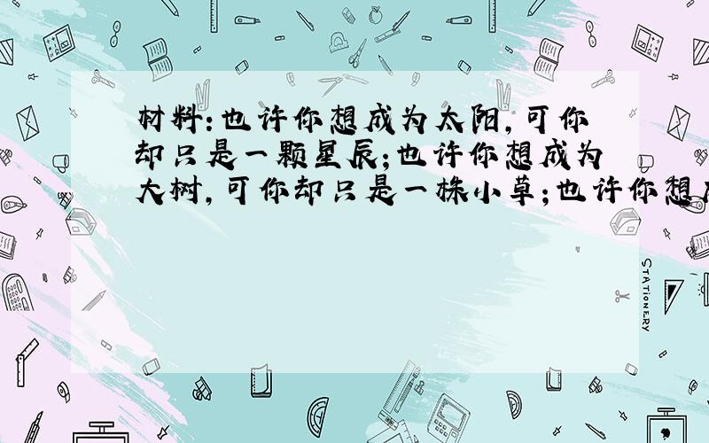 材料：也许你想成为太阳,可你却只是一颗星辰；也许你想成为大树,可你却只是一株小草；也许你想成为大河,可你却只是一泓山泉.