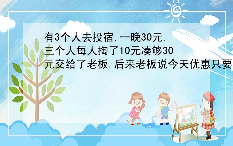 有3个人去投宿,一晚30元.三个人每人掏了10元凑够30元交给了老板.后来老板说今天优惠只要25元就够了,...