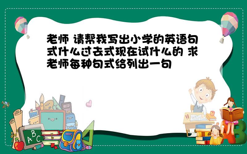 老师 请帮我写出小学的英语句式什么过去式现在试什么的 求老师每种句式给列出一句