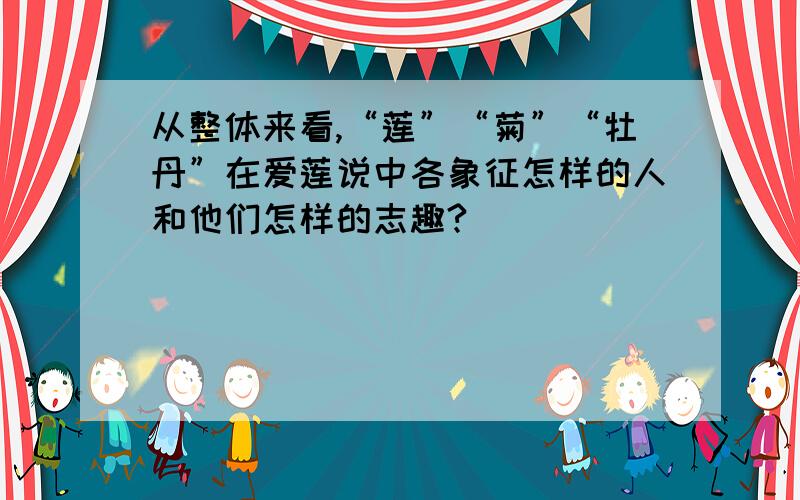 从整体来看,“莲”“菊”“牡丹”在爱莲说中各象征怎样的人和他们怎样的志趣?