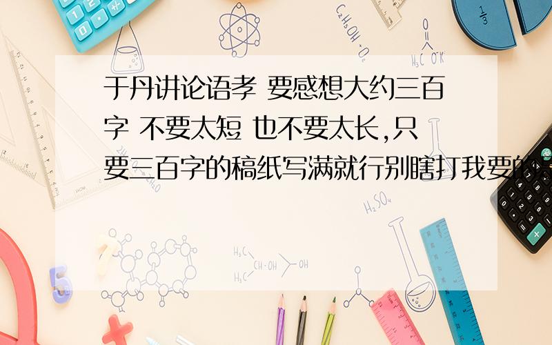 于丹讲论语孝 要感想大约三百字 不要太短 也不要太长,只要三百字的稿纸写满就行别瞎打我要的是孝 论语感悟之孝敬之道