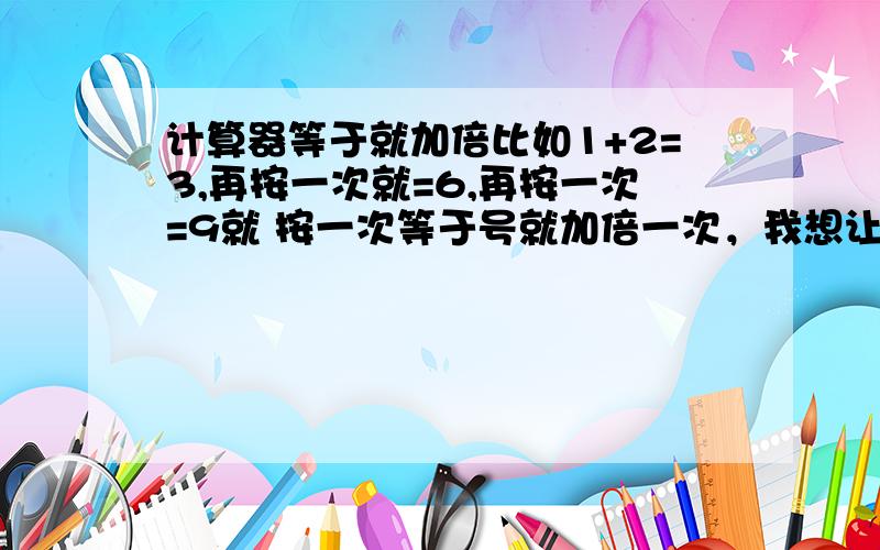 计算器等于就加倍比如1+2=3,再按一次就=6,再按一次=9就 按一次等于号就加倍一次，我想让它不加倍