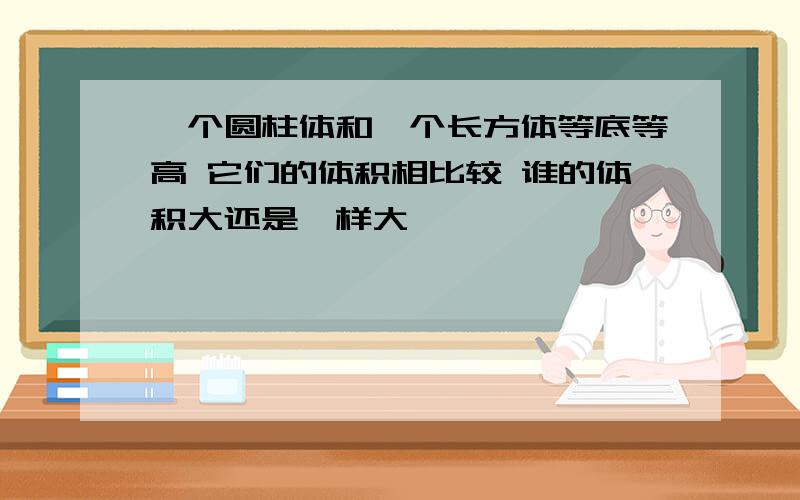 一个圆柱体和一个长方体等底等高 它们的体积相比较 谁的体积大还是一样大