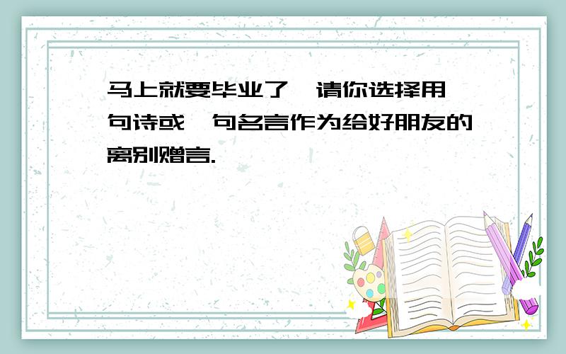 马上就要毕业了,请你选择用一句诗或一句名言作为给好朋友的离别赠言.