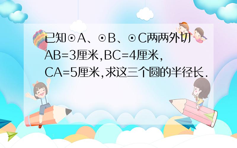 已知⊙A、⊙B、⊙C两两外切AB=3厘米,BC=4厘米,CA=5厘米,求这三个圆的半径长.