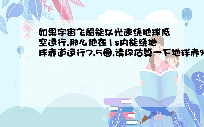 如果宇宙飞船能以光速绕地球低空运行,那么他在1s内能绕地球赤道运行7.5圈,请你估算一下地球赤%