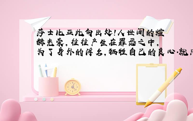 莎士比亚此句出处!人世间的煊赫光荣,往往产生在罪恶之中,为了身外的浮名,牺牲自己的良心.就只要这句!英文原文是什么》》?