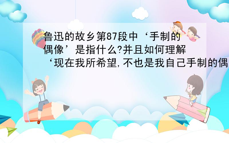 鲁迅的故乡第87段中‘手制的偶像’是指什么?并且如何理解‘现在我所希望,不也是我自己手制的偶像么?