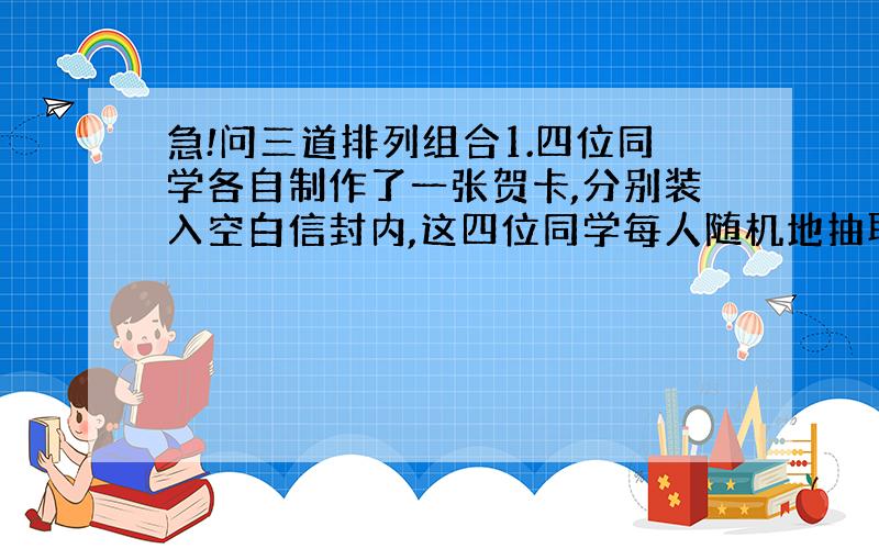 急!问三道排列组合1.四位同学各自制作了一张贺卡,分别装入空白信封内,这四位同学每人随机地抽取一封,则恰好有一人抽取到的