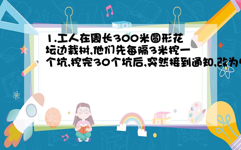 1.工人在周长300米圆形花坛边栽树,他们先每隔3米挖一个坑,挖完30个坑后,突然接到通知,改为5米挖一坑,这样还要挖多