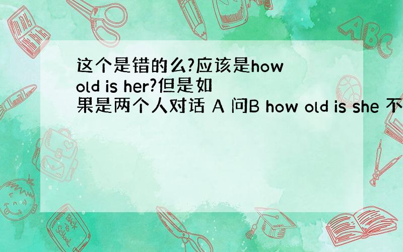 这个是错的么?应该是how old is her?但是如果是两个人对话 A 问B how old is she 不对么?