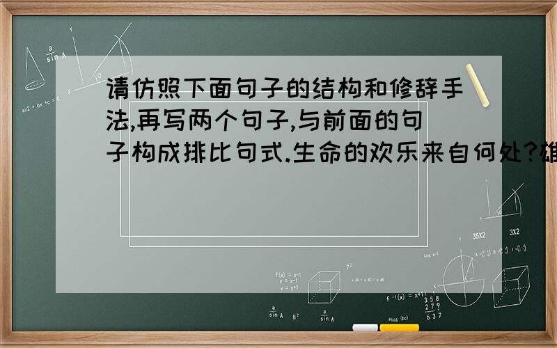 请仿照下面句子的结构和修辞手法,再写两个句子,与前面的句子构成排比句式.生命的欢乐来自何处?雄鹰高傲地飞翔在蔚蓝的晴空,