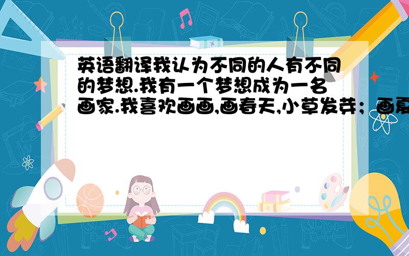 英语翻译我认为不同的人有不同的梦想.我有一个梦想成为一名画家.我喜欢画画,画春天,小草发芽；画夏天,百花争艳；画秋天,金