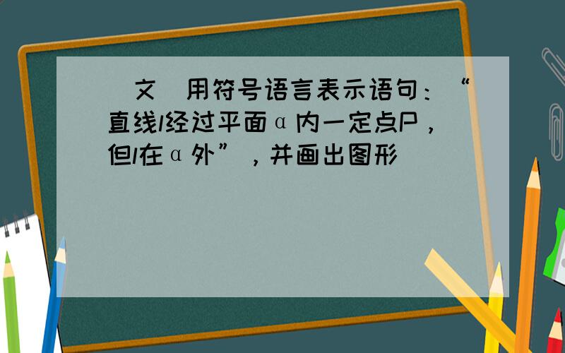 （文）用符号语言表示语句：“直线l经过平面α内一定点P，但l在α外”，并画出图形．