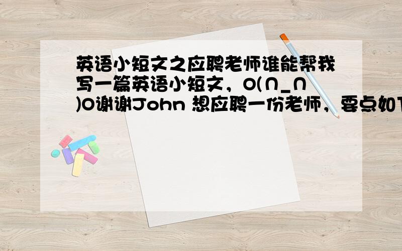 英语小短文之应聘老师谁能帮我写一篇英语小短文，O(∩_∩)O谢谢John 想应聘一份老师，要点如下：1.想得到这份工作，