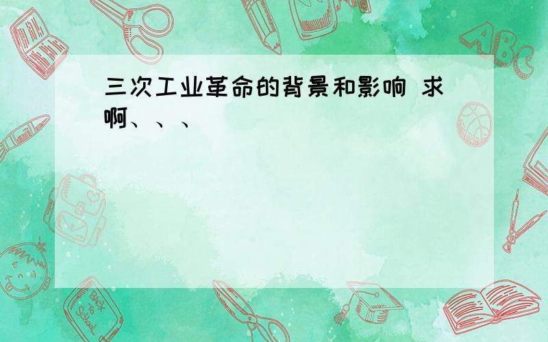 三次工业革命的背景和影响 求啊、、、