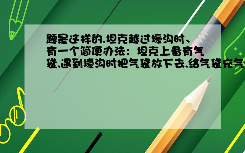 题是这样的.坦克越过壕沟时、有一个简便办法：坦克上备有气袋,遇到壕沟时把气袋放下去,给气袋充气后,坦克通过壕沟就像走平地