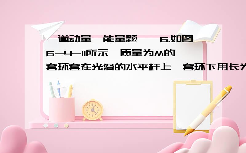 一道动量、能量题……6.如图6-4-11所示,质量为M的套环套在光滑的水平杆上,套环下用长为h的细绳吊着一个质量为m的小