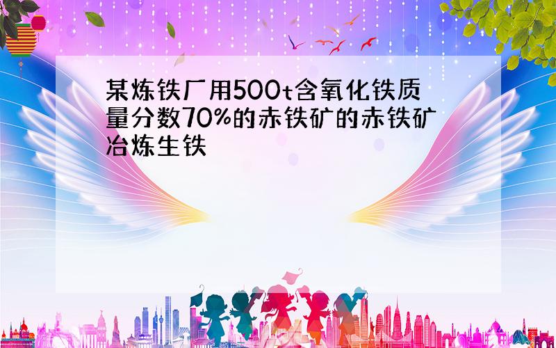 某炼铁厂用500t含氧化铁质量分数70%的赤铁矿的赤铁矿冶炼生铁