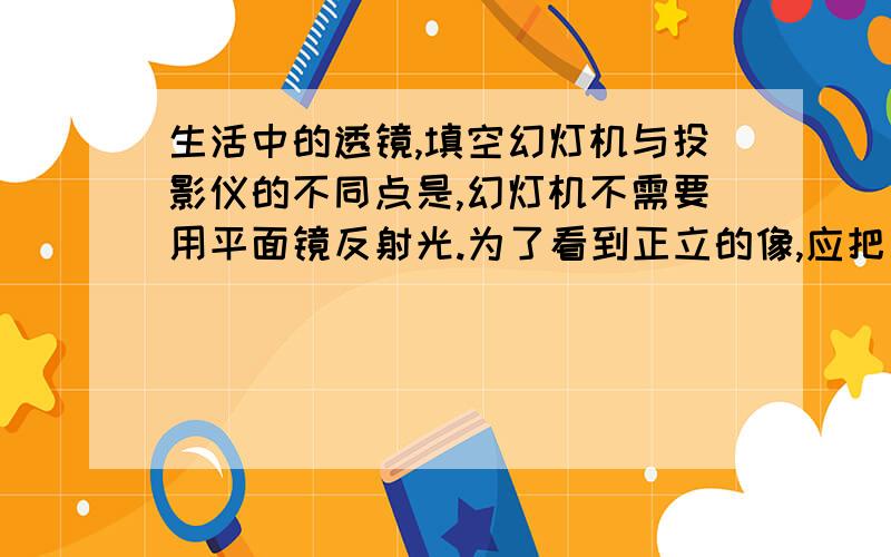 生活中的透镜,填空幻灯机与投影仪的不同点是,幻灯机不需要用平面镜反射光.为了看到正立的像,应把幻灯机（ ）放,要使屏幕上