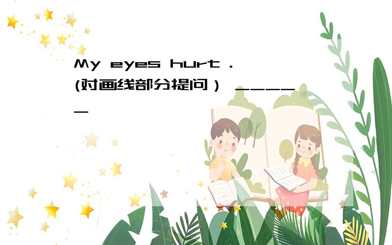 My eyes hurt .(对画线部分提问） _____