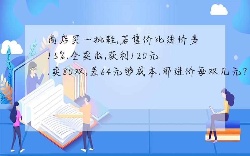 商店买一批鞋,若售价比进价多15%.全卖出,获利120元.卖80双,差64元够成本.那进价每双几元?