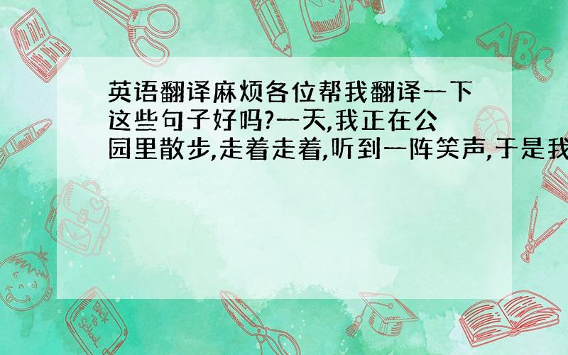 英语翻译麻烦各位帮我翻译一下这些句子好吗?一天,我正在公园里散步,走着走着,听到一阵笑声,于是我闻声望去,原来是有个人在