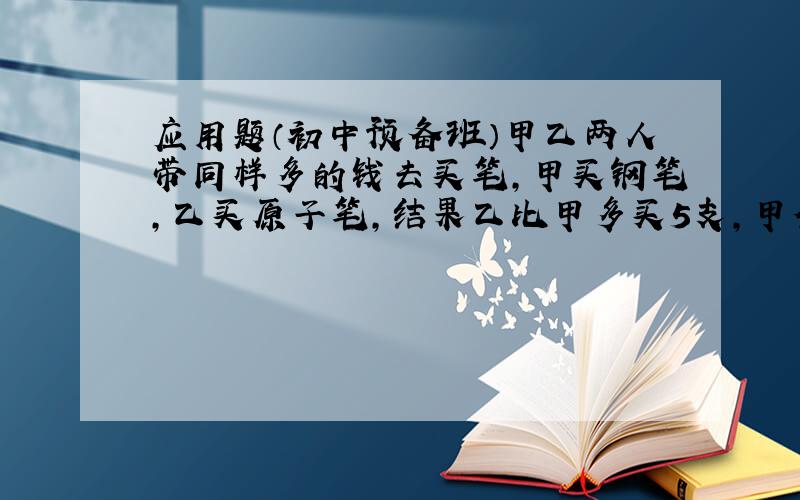 应用题（初中预备班）甲乙两人带同样多的钱去买笔,甲买钢笔,乙买原子笔,结果乙比甲多买5支,甲余钱4元（不够再买1支）,乙