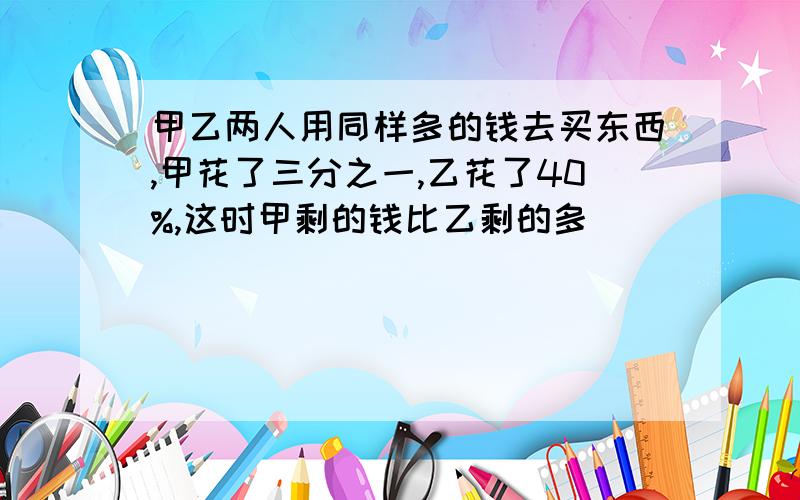 甲乙两人用同样多的钱去买东西,甲花了三分之一,乙花了40%,这时甲剩的钱比乙剩的多