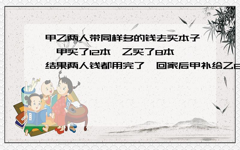 甲乙两人带同样多的钱去买本子,甲买了12本,乙买了8本,结果两人钱都用完了,回家后甲补给乙6元钱,问每个本子多少元?