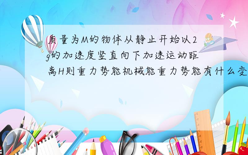 质量为M的物体从静止开始以2g的加速度竖直向下加速运动距离H则重力势能机械能重力势能有什么变化?说明理由和计算过程