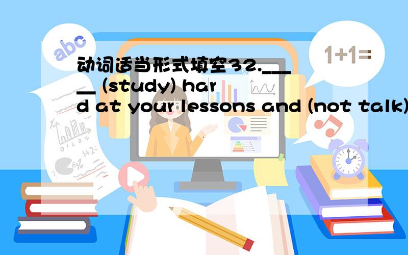 动词适当形式填空32._____ (study) hard at your lessons and (not talk)