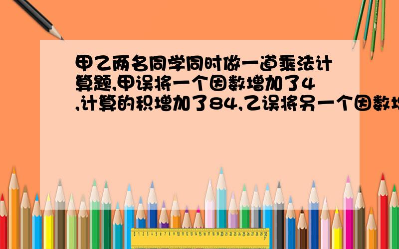 甲乙两名同学同时做一道乘法计算题,甲误将一个因数增加了4,计算的积增加了84,乙误将另一个因数增加了1