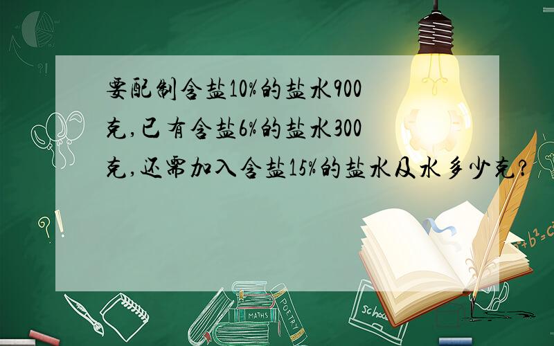 要配制含盐10%的盐水900克,已有含盐6%的盐水300克,还需加入含盐15%的盐水及水多少克?