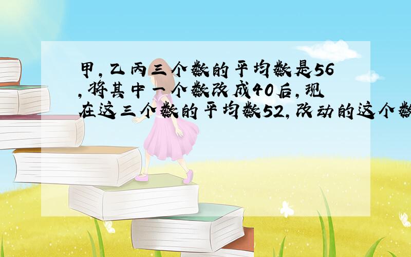 甲,乙丙三个数的平均数是56,将其中一个数改成40后,现在这三个数的平均数52,改动的这个数原来是