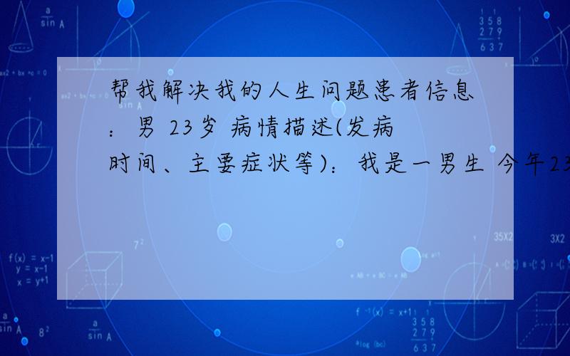 帮我解决我的人生问题患者信息：男 23岁 病情描述(发病时间、主要症状等)：我是一男生 今年23岁了 但是却一无是处 我