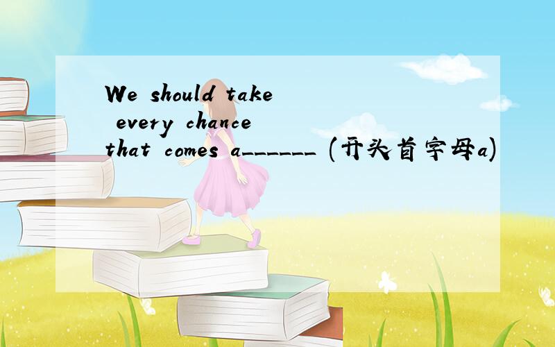 We should take every chance that comes a______ (开头首字母a)