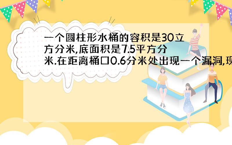 一个圆柱形水桶的容积是30立方分米,底面积是7.5平方分米.在距离桶口0.6分米处出现一个漏洞,现在把这个