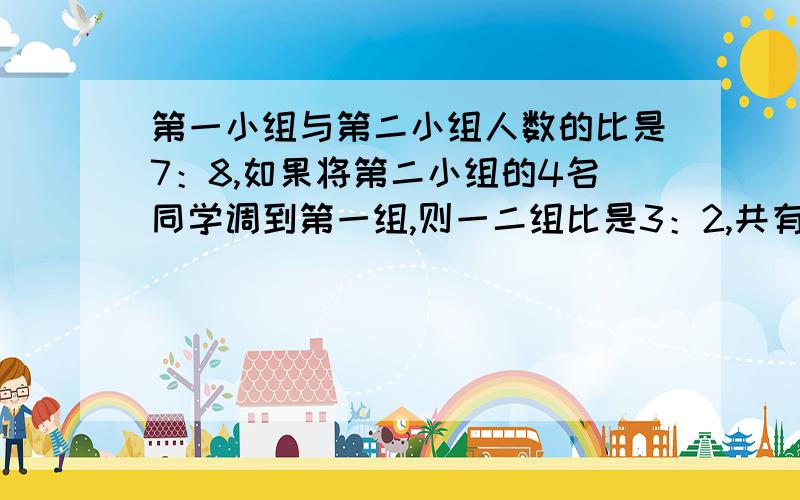 第一小组与第二小组人数的比是7：8,如果将第二小组的4名同学调到第一组,则一二组比是3：2,共有多少人