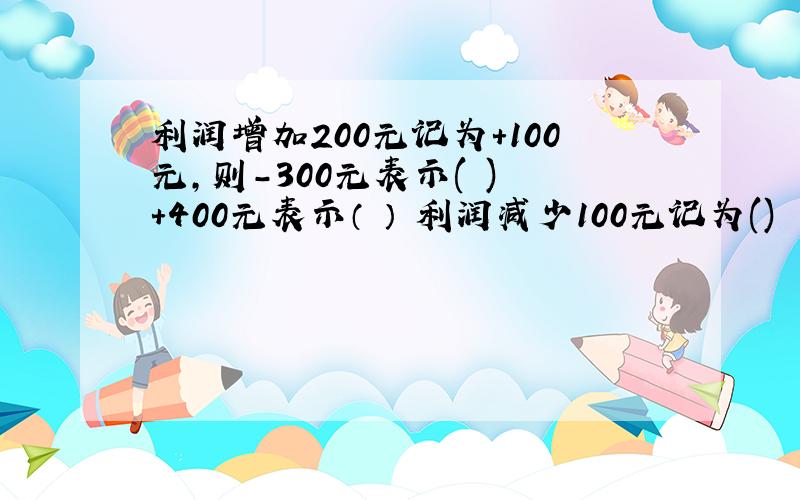 利润增加200元记为+100元,则-300元表示( ) +400元表示（ ） 利润减少100元记为()