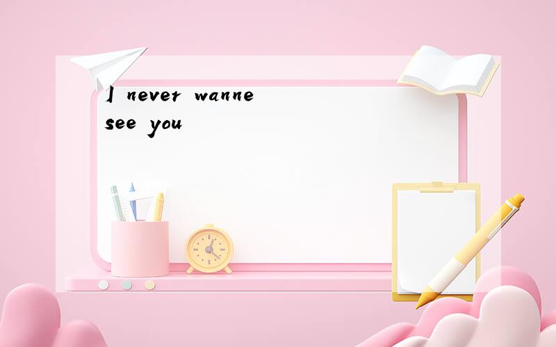 I never wanne see you