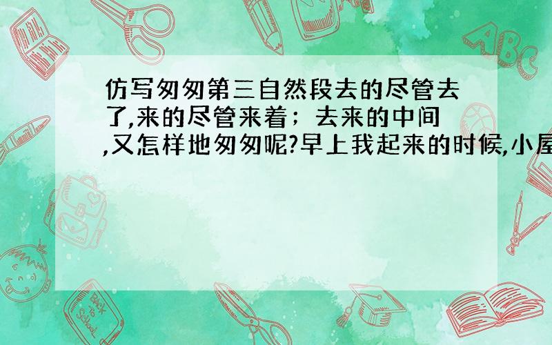 仿写匆匆第三自然段去的尽管去了,来的尽管来着；去来的中间,又怎样地匆匆呢?早上我起来的时候,小屋里射进两三方斜斜的太阳．