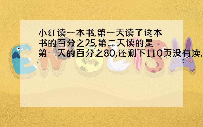 小红读一本书,第一天读了这本书的百分之25,第二天读的是第一天的百分之80,还剩下110页没有读.这本