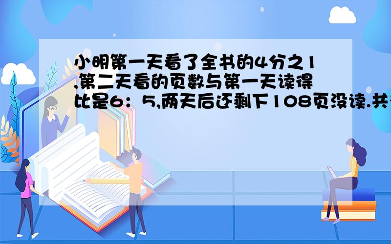 小明第一天看了全书的4分之1,第二天看的页数与第一天读得比是6：5,两天后还剩下108页没读.共有多少页?