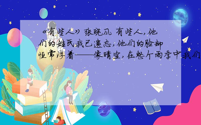 《有些人》张晓风 有些人,他们的姓氏我已遗忘,他们的脸却恒常浮着——像晴空,在整个雨季中我们不见它,却清晰地记得它.那一