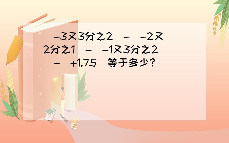 （-3又3分之2）-（-2又2分之1）-（-1又3分之2）-（+1.75）等于多少?