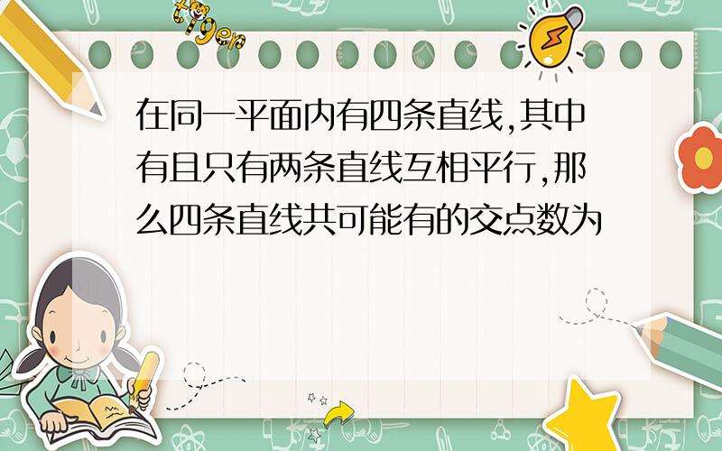 在同一平面内有四条直线,其中有且只有两条直线互相平行,那么四条直线共可能有的交点数为