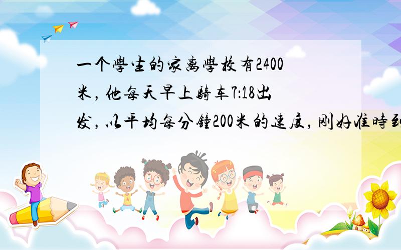 一个学生的家离学校有2400米，他每天早上骑车7：18出发，以平均每分钟200米的速度，刚好准时到校．有一天他出发1分钟